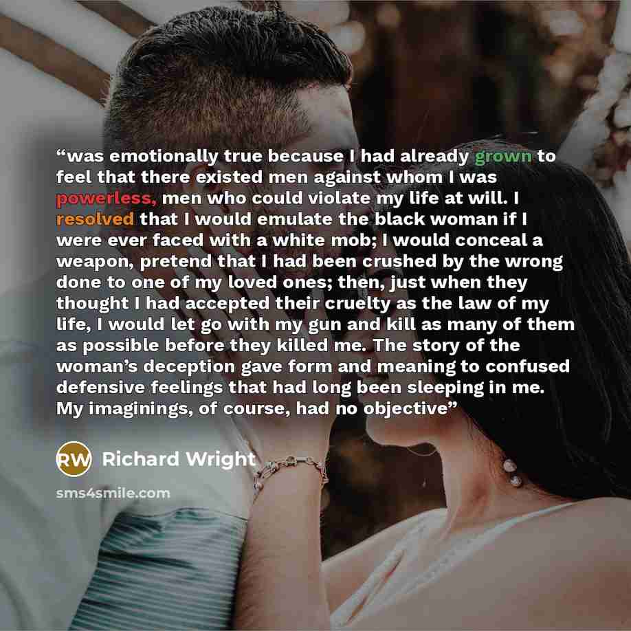 “was emotionally true because I had already grown to feel that there existed men against whom I was powerless, men who could violate my life at will. I resolved that I would emulate the black woman if I were ever faced with a white mob; I would conceal a weapon, pretend that I had been crushed by…” quote by Richard Wright