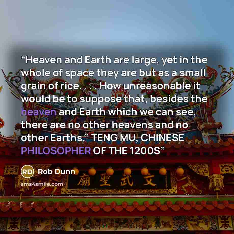 “Heaven and Earth are large, yet in the whole of space they are but as a small grain of rice. . . . How unreasonable it would be to suppose that, besides the heaven and Earth which we can see, there are no other heavens and no other Earths.” TENG MU, CHINESE PHILOSOPHER OF THE 1200S” quote by Rob Dunn