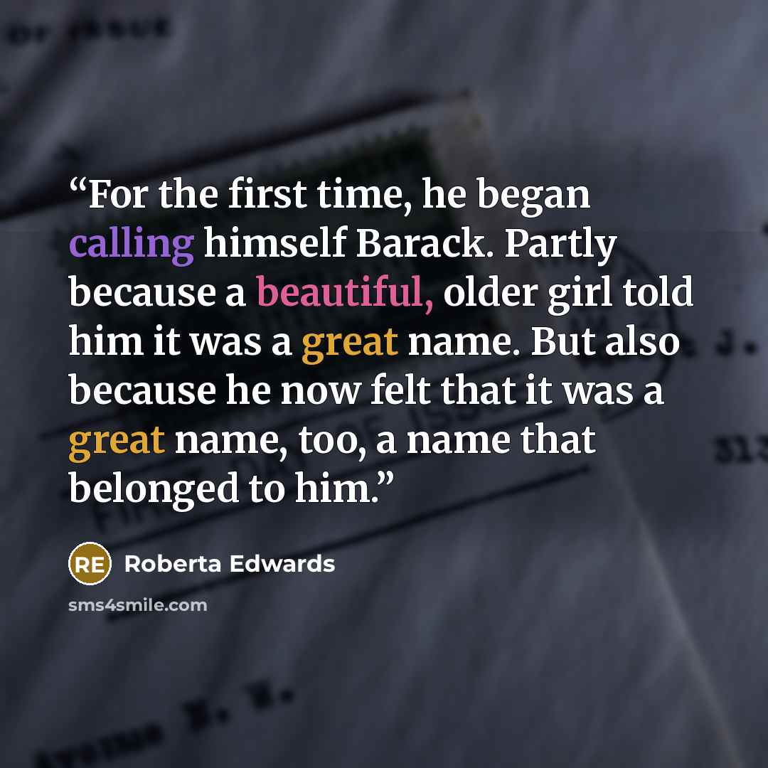 “For the first time, he began calling himself Barack. Partly because a beautiful, older girl told him it was a great name. But also because he now felt that it was a great name, too, a name that belonged to him.” quote by Roberta Edwards