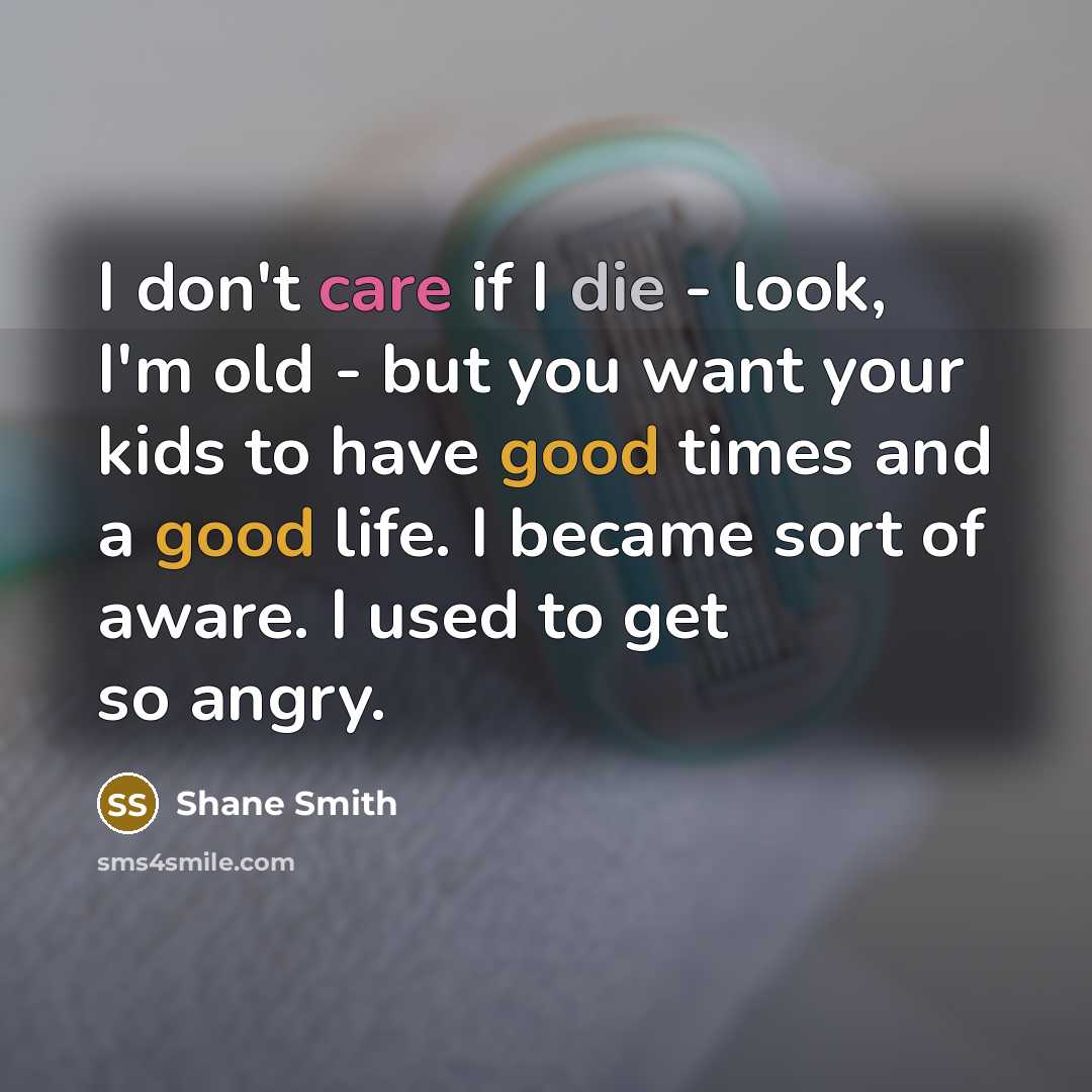 “I don't care if I die - look, I'm old - but you want your kids to have good times and a good life. I became sort of aware. I used to get so angry.” quote by Shane Smith