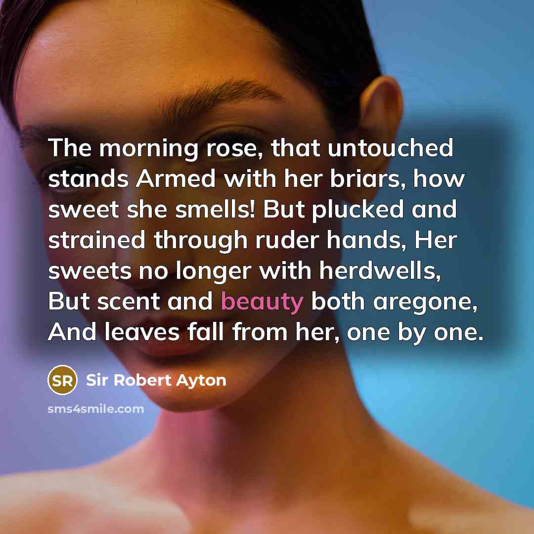 “The morning rose, that untouched stands Armed with her briars, how sweet she smells! But plucked and strained through ruder hands, Her sweets no longer with herdwells, But scent and beauty both aregone, And leaves fall from her, one by one.” quote by Sir Robert Ayton