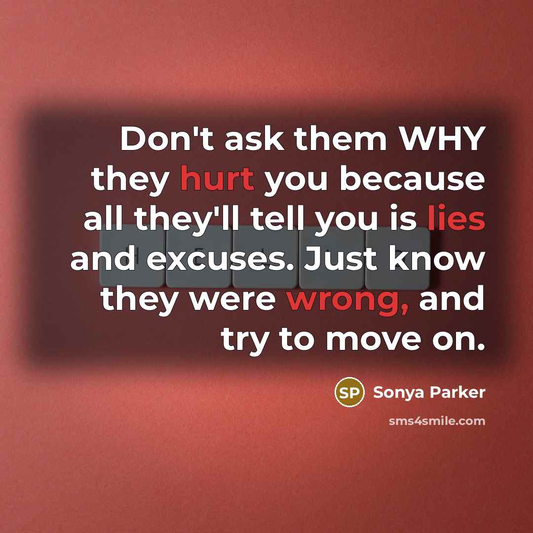 “Don't ask them WHY they hurt you because all they'll tell you is lies and excuses. Just know they were wrong, and try to move on.” quote by Sonya Parker