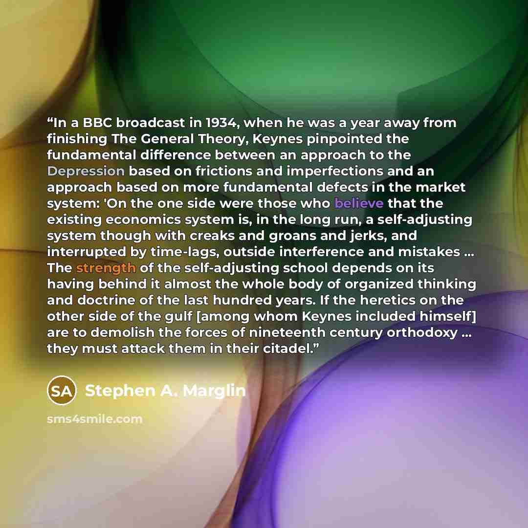 “In a BBC broadcast in 1934, when he was a year away from finishing The General Theory, Keynes pinpointed the fundamental difference between an approach to the Depression based on frictions and imperfections and an approach based on more fundamental defects in the market system: 'On the one side…” quote by Stephen A. Marglin