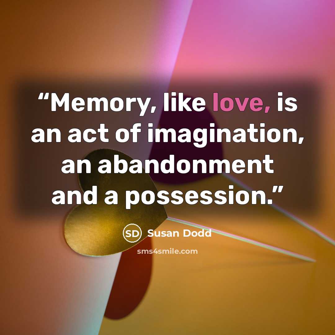 “Memory, like love, is an act of imagination, an abandonment and a possession.” quote by Susan Dodd