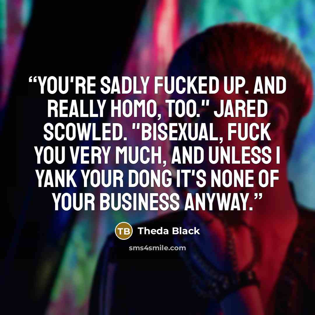 “You're sadly fucked up. And really homo, too." Jared scowled. "Bisexual, fuck you very much, and unless I yank your dong it's none of your business anyway.” quote by Theda Black