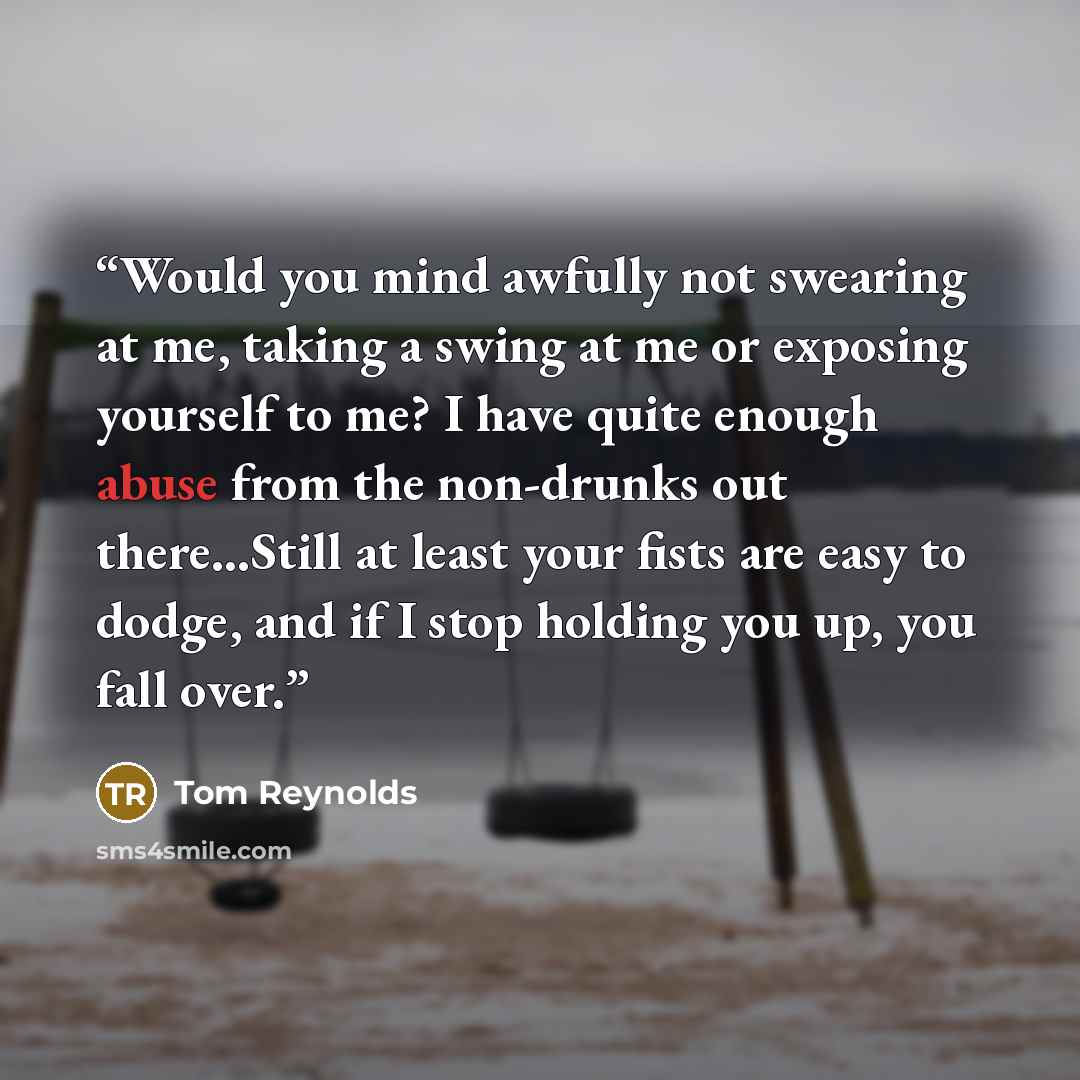 “Would you mind awfully not swearing at me, taking a swing at me or exposing yourself to me? I have quite enough abuse from the non-drunks out there…Still at least your fists are easy to dodge, and if I stop holding you up, you fall over.” quote by Tom Reynolds