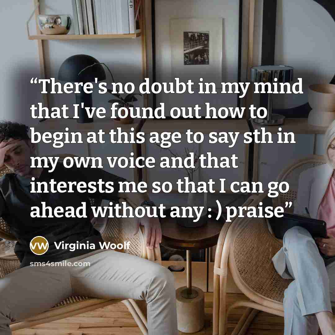 “There's no doubt in my mind that I've found out how to begin at this age to say sth in my own voice and that interests me so that I can go ahead without any : ) praise” quote by Virginia Woolf