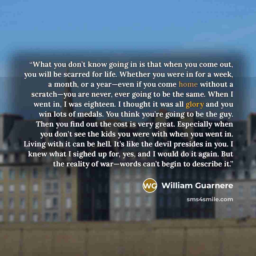 “What you don’t know going in is that when you come out, you will be scarred for life. Whether you were in for a week, a month, or a year—even if you come home without a scratch—you are never, ever going to be the same. When I went in, I was eighteen. I thought it was all glory and you win lots of…” quote by William Guarnere