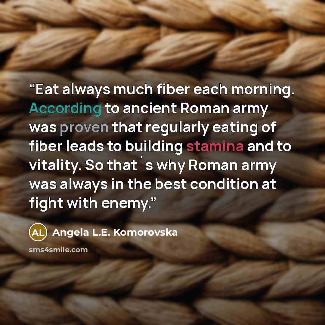 “Eat always much fiber each morning. According to ancient Roman army was proven that regularly eating of fiber leads to building stamina and to vitality. So that´s why Roman army was always in the best condition at fight with enemy.” quote by Angela L.E. Komorovska