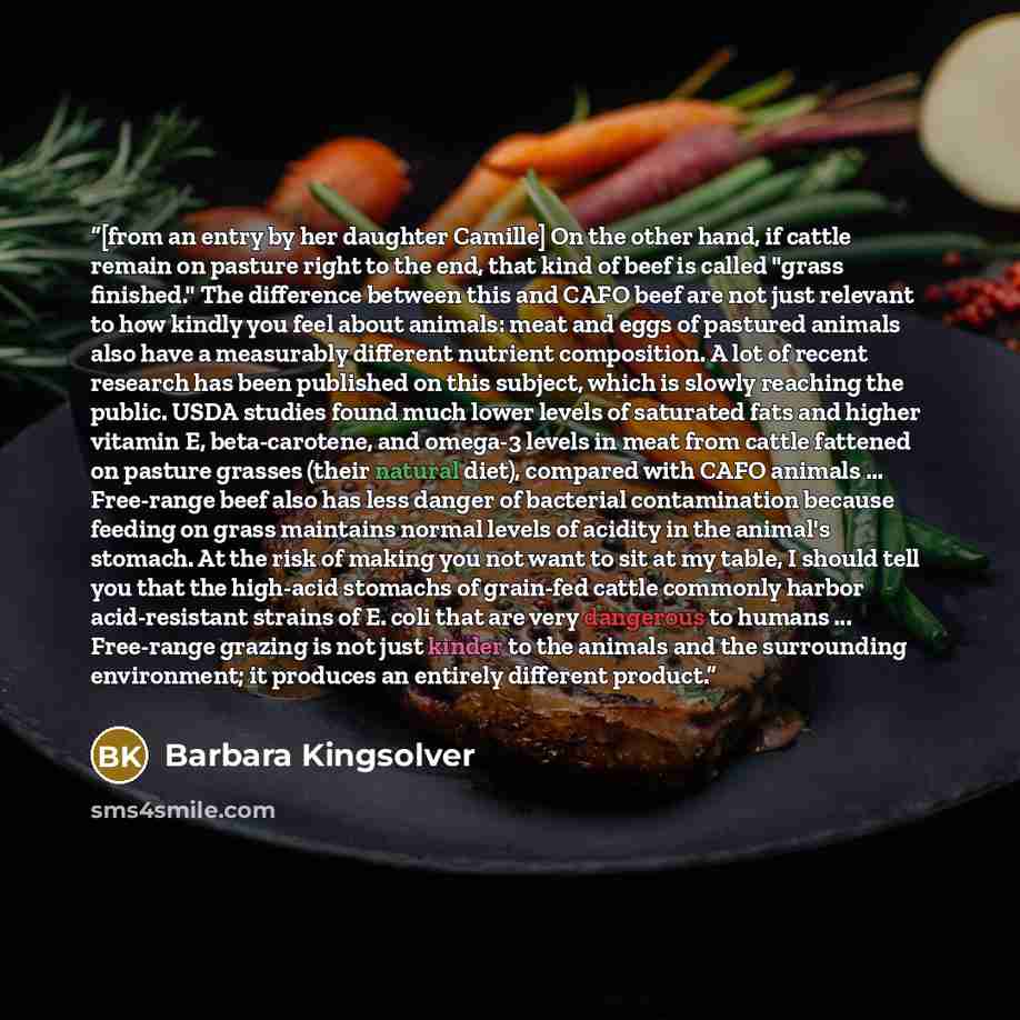 “[from an entry by her daughter Camille] On the other hand, if cattle remain on pasture right to the end, that kind of beef is called "grass finished." The difference between this and CAFO beef are not just relevant to how kindly you feel about animals: meat and eggs of pastured animals also have a…” quote by Barbara Kingsolver