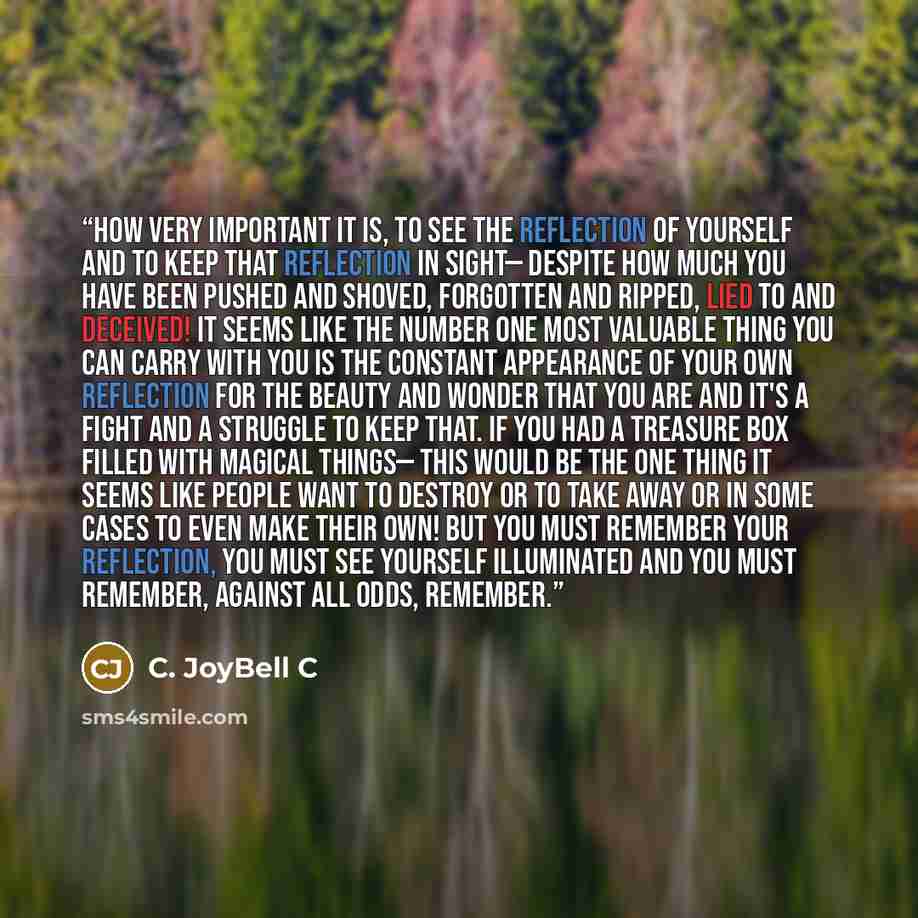 “How very important it is, to see the reflection of yourself and to keep that reflection in sight— despite how much you have been pushed and shoved, forgotten and ripped, lied to and deceived! It seems like the number one most valuable thing you can carry with you is the constant appearance of your…” quote by C. JoyBell C