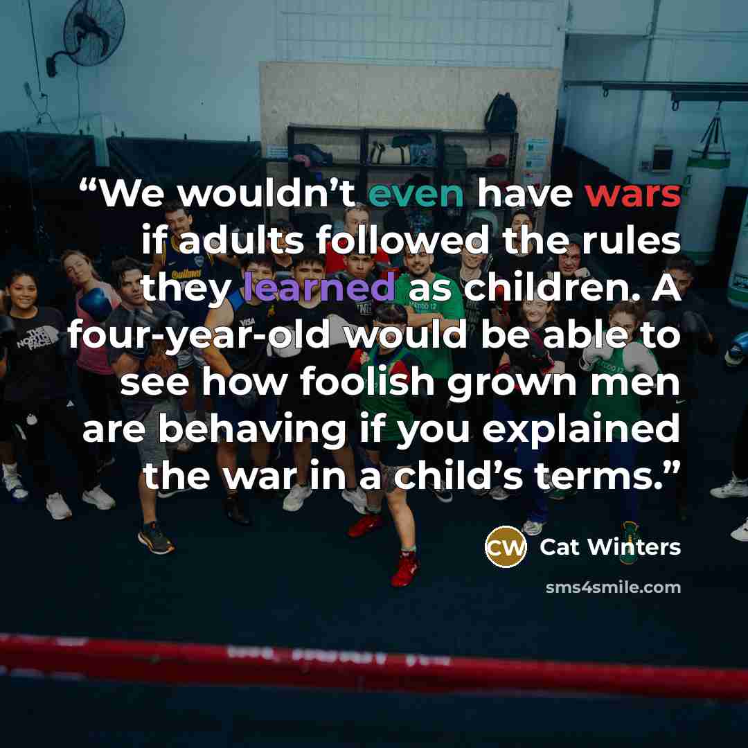 “We wouldn’t even have wars if adults followed the rules they learned as children. A four-year-old would be able to see how foolish grown men are behaving if you explained the war in a child’s terms.” quote by Cat Winters