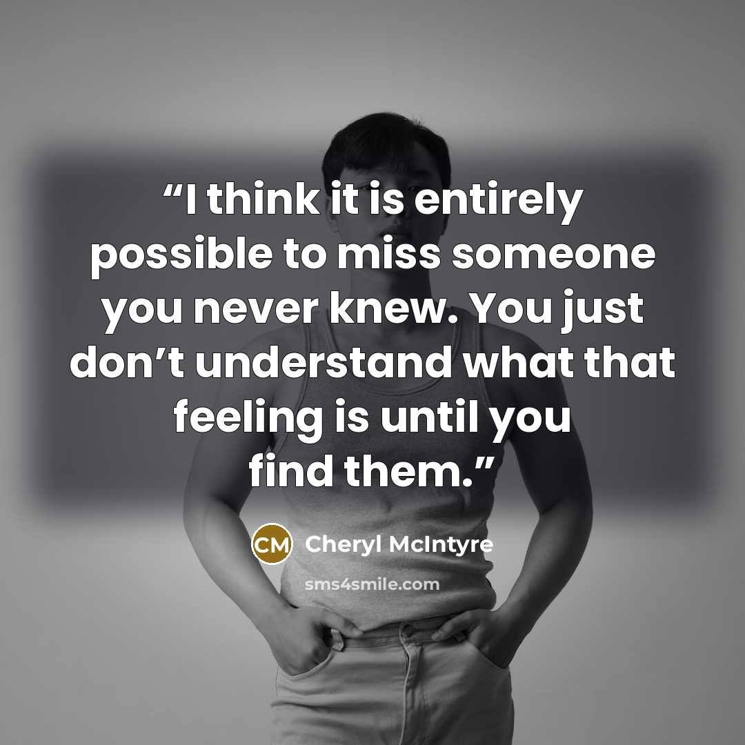“I think it is entirely possible to miss someone you never knew. You just don’t understand what that feeling is until you find them.” quote by Cheryl McIntyre