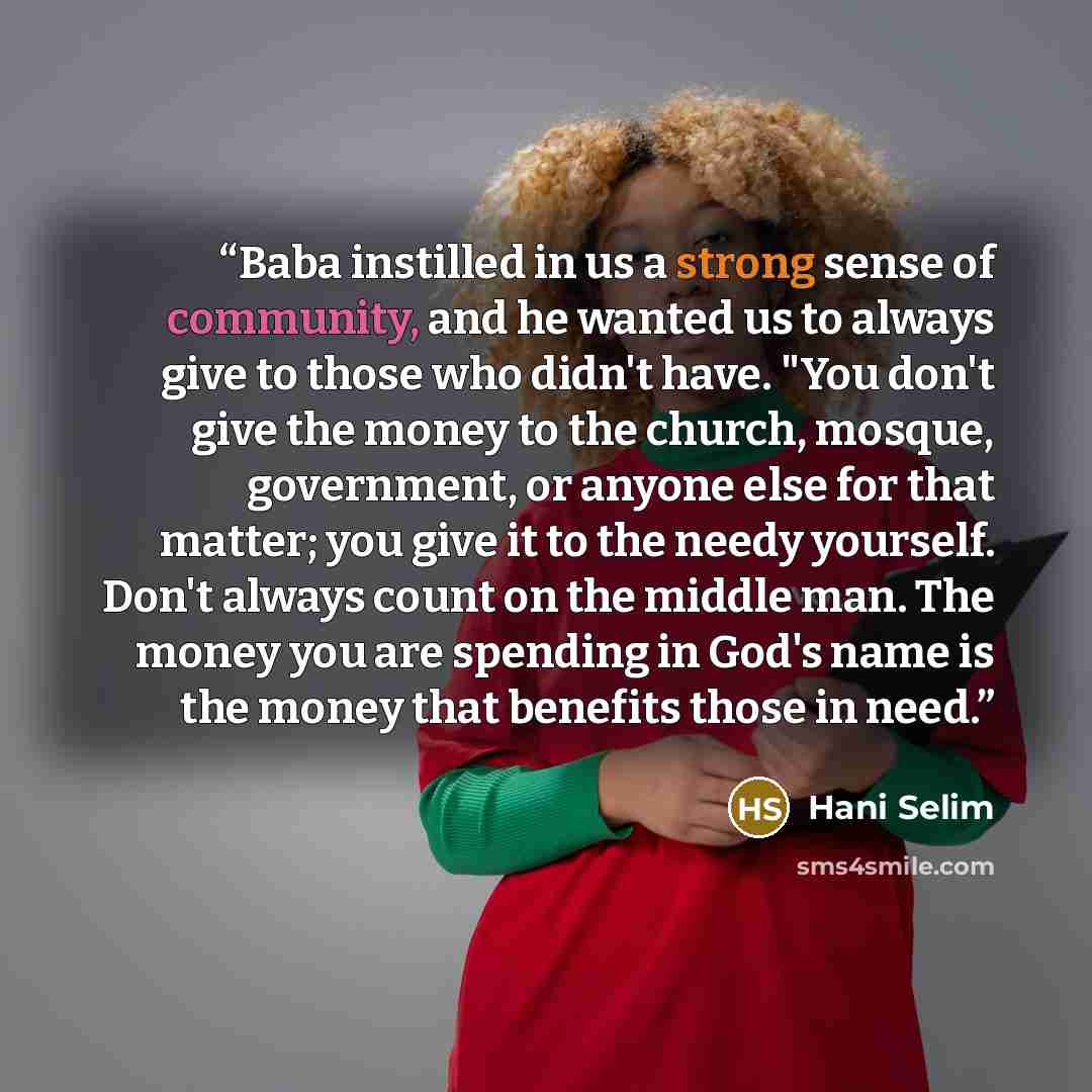 “Baba instilled in us a strong sense of community, and he wanted us to always give to those who didn't have. "You don't give the money to the church, mosque, government, or anyone else for that matter; you give it to the needy yourself. Don't always count on the middle man. The money you are…” quote by Hani Selim