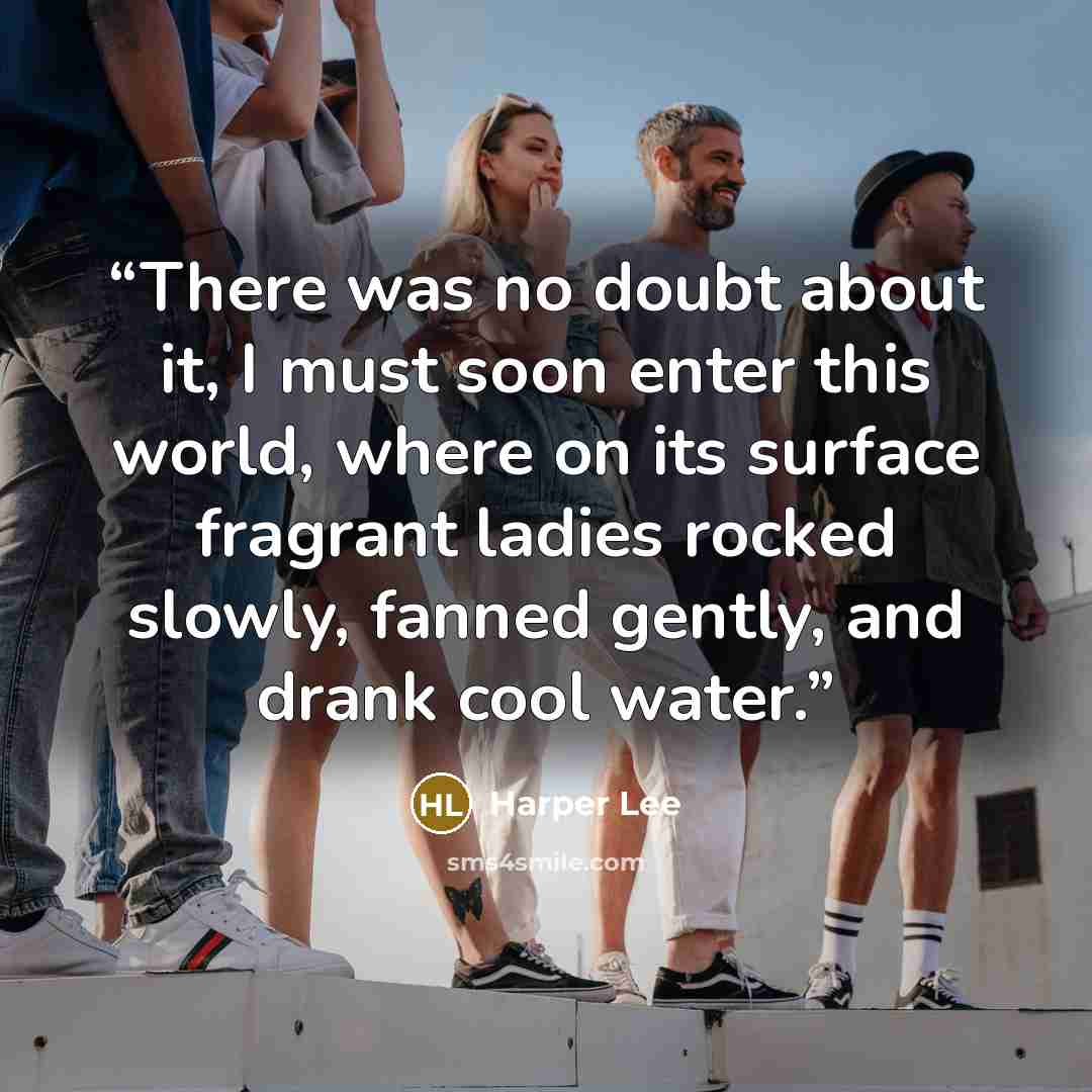 “There was no doubt about it, I must soon enter this world, where on its surface fragrant ladies rocked slowly, fanned gently, and drank cool water.” quote by Harper Lee