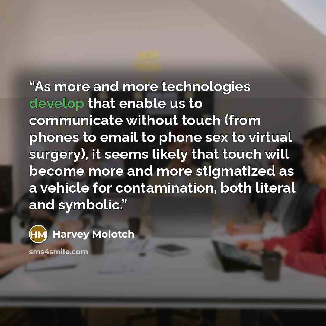 “As more and more technologies develop that enable us to communicate without touch (from phones to email to phone sex to virtual surgery), it seems likely that touch will become more and more stigmatized as a vehicle for contamination, both literal and symbolic.” quote by Harvey Molotch