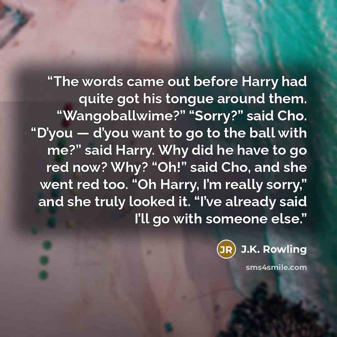 “The words came out before Harry had quite got his tongue around them. “Wangoballwime?” “Sorry?” said Cho. “D’you — d’you want to go to the ball with me?” said Harry. Why did he have to go red now? Why? “Oh!” said Cho, and she went red too. “Oh Harry, I’m really sorry,” and she truly looked it…” quote by J.K. Rowling