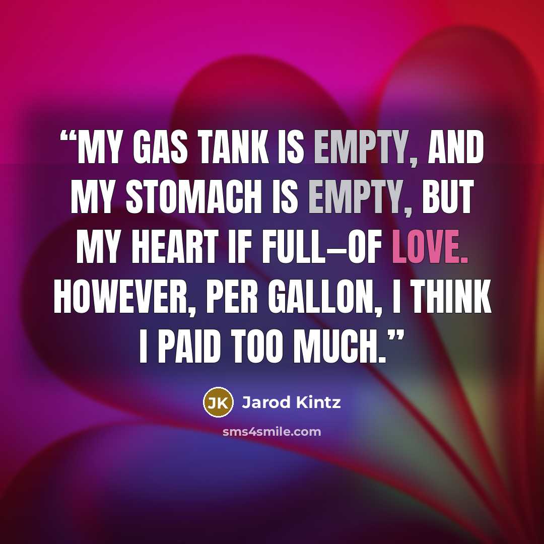 “My gas tank is empty, and my stomach is empty, but my heart if full—of love. However, per gallon, I think I paid too much.” quote by Jarod Kintz