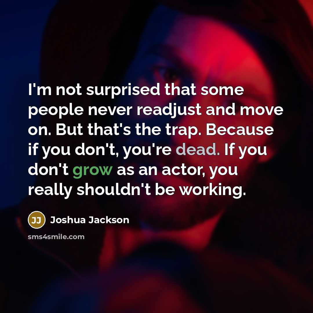 “I'm not surprised that some people never readjust and move on. But that's the trap. Because if you don't, you're dead. If you don't grow as an actor, you really shouldn't be working.” quote by Joshua Jackson