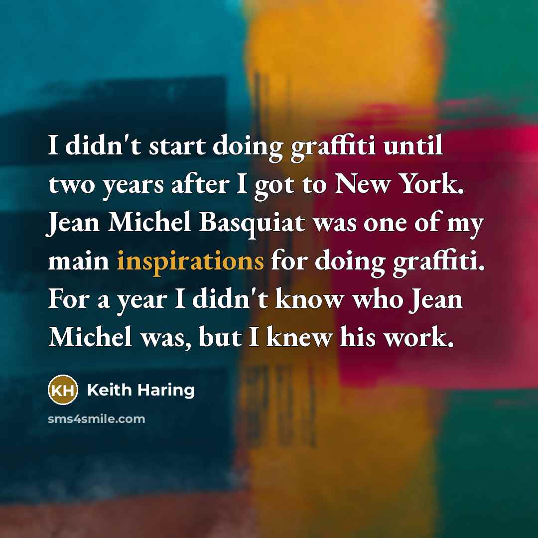 “I didn't start doing graffiti until two years after I got to New York. Jean Michel Basquiat was one of my main inspirations for doing graffiti. For a year I didn't know who Jean Michel was, but I knew his work.” quote by Keith Haring
