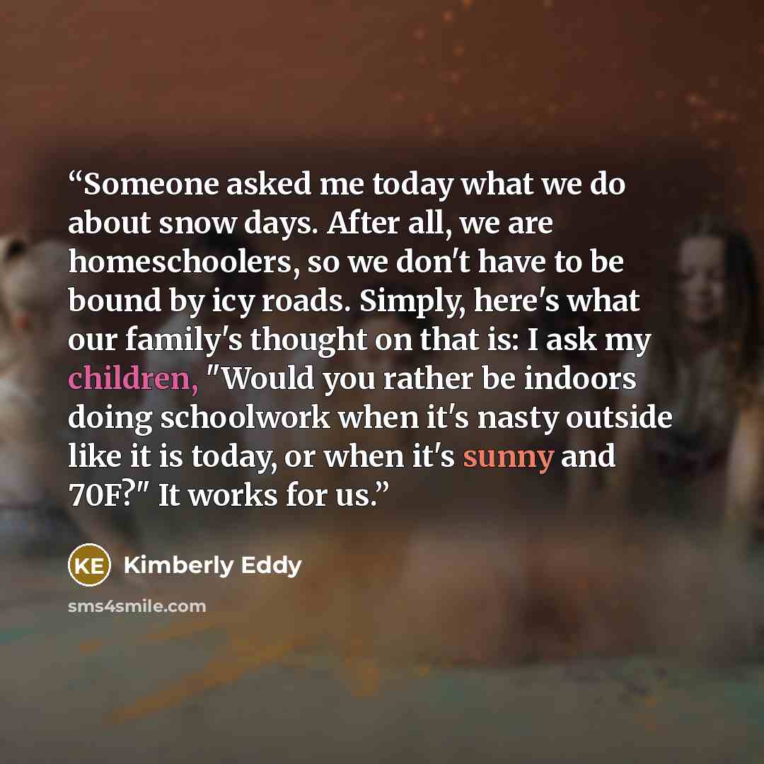 “Someone asked me today what we do about snow days. After all, we are homeschoolers, so we don't have to be bound by icy roads. Simply, here's what our family's thought on that is: I ask my children, "Would you rather be indoors doing schoolwork when it's nasty outside like it is today, or when…” quote by Kimberly Eddy