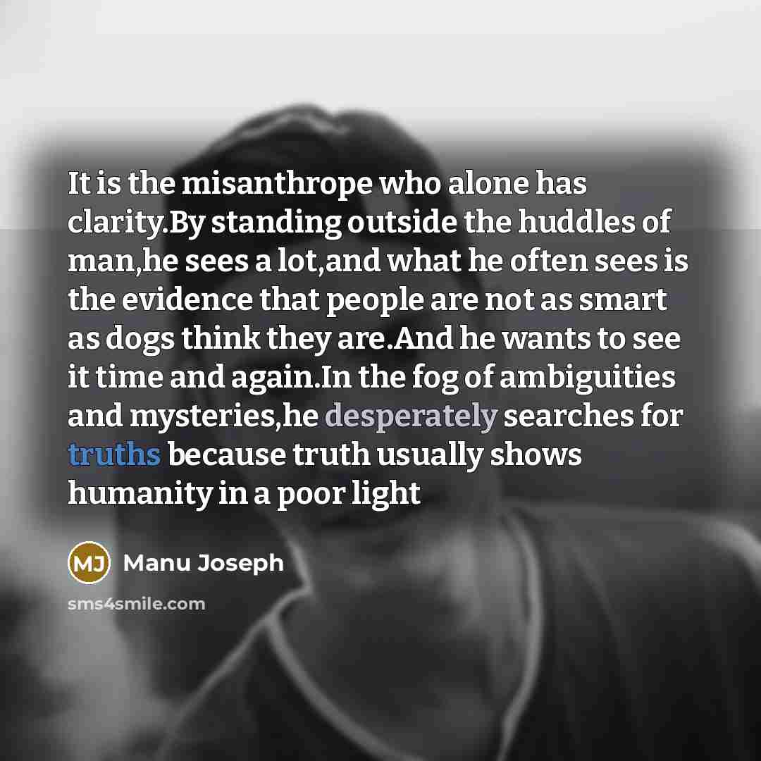 “It is the misanthrope who alone has clarity.By standing outside the huddles of man,he sees a lot,and what he often sees is the evidence that people are not as smart as dogs think they are.And he wants to see it time and again.In the fog of ambiguities and mysteries,he desperately searches for…” quote by Manu Joseph