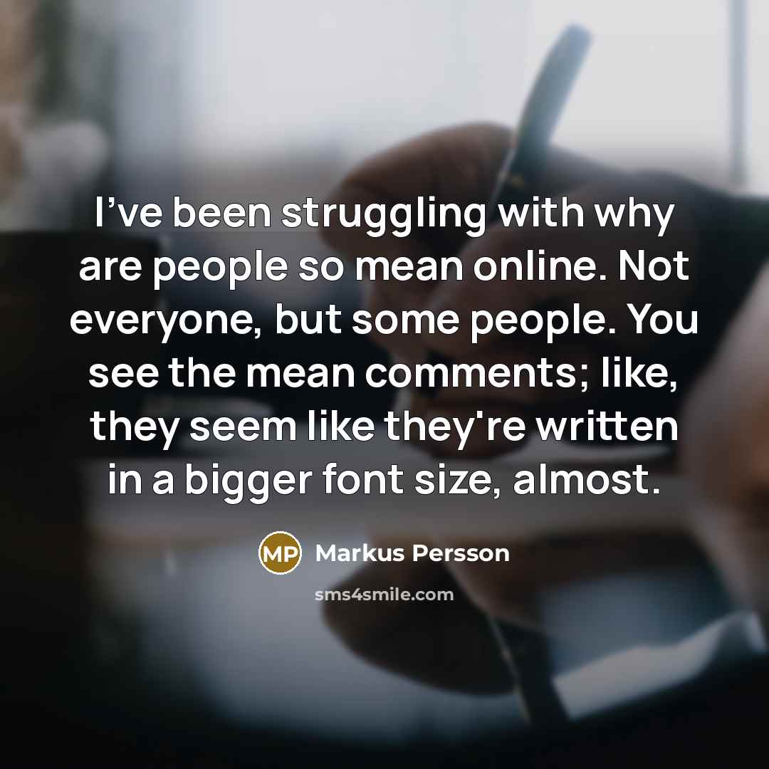 “I've been struggling with why are people so mean online. Not everyone, but some people. You see the mean comments; like, they seem like they're written in a bigger font size, almost.” quote by Markus Persson