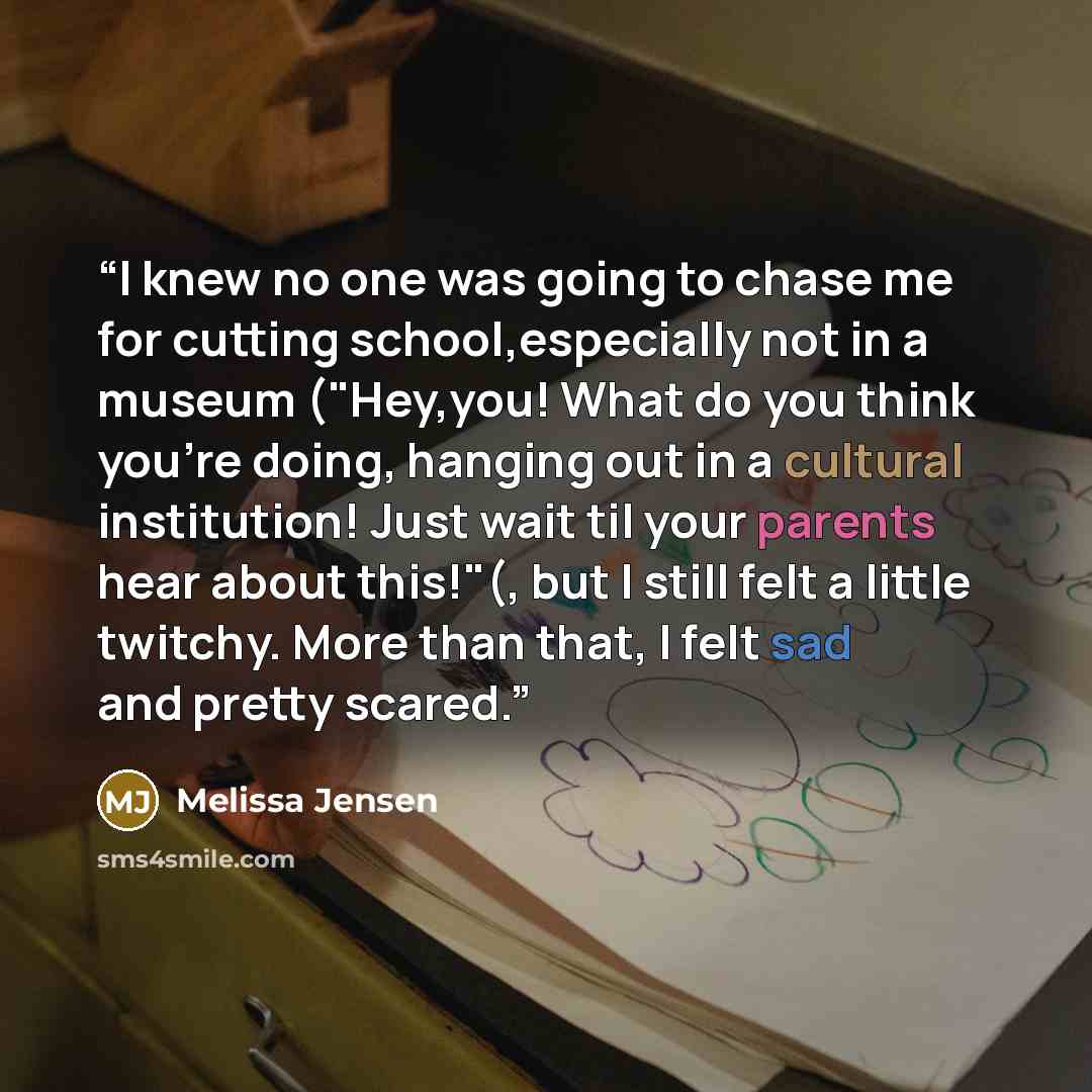 “I knew no one was going to chase me for cutting school,especially not in a museum ("Hey,you! What do you think you're doing, hanging out in a cultural institution! Just wait til your parents hear about this!"(, but I still felt a little twitchy. More than that, I felt sad and pretty scared.” quote by Melissa Jensen