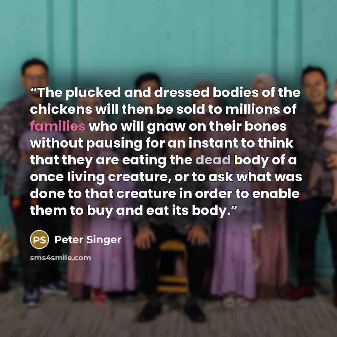 “The plucked and dressed bodies of the chickens will then be sold to millions of families who will gnaw on their bones without pausing for an instant to think that they are eating the dead body of a once living creature, or to ask what was done to that creature in order to enable them to buy and…” quote by Peter Singer