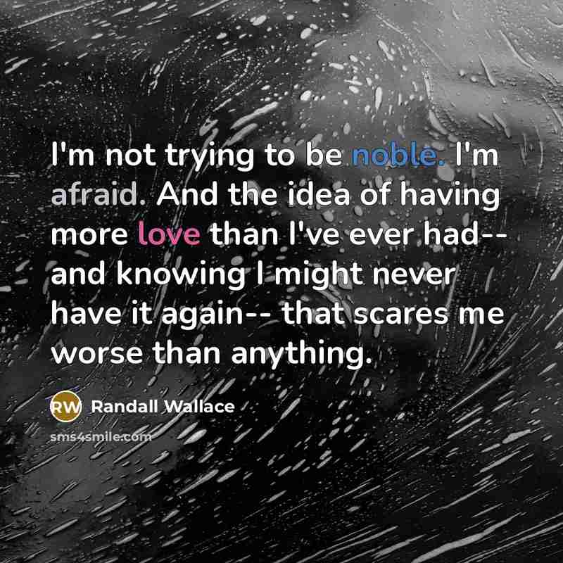 “I'm not trying to be noble. I'm afraid. And the idea of having more love than I've ever had-- and knowing I might never have it again-- that scares me worse than anything.” quote by Randall Wallace