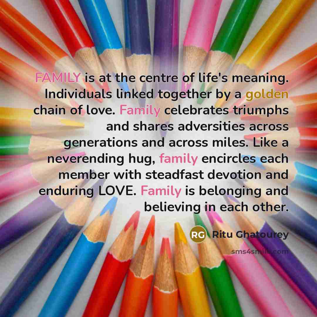 “FAMILY is at the centre of life's meaning. Individuals linked together by a golden chain of love. Family celebrates triumphs and shares adversities across generations and across miles. Like a neverending hug, family encircles each member with steadfast devotion and enduring LOVE. Family is…” quote by Ritu Ghatourey