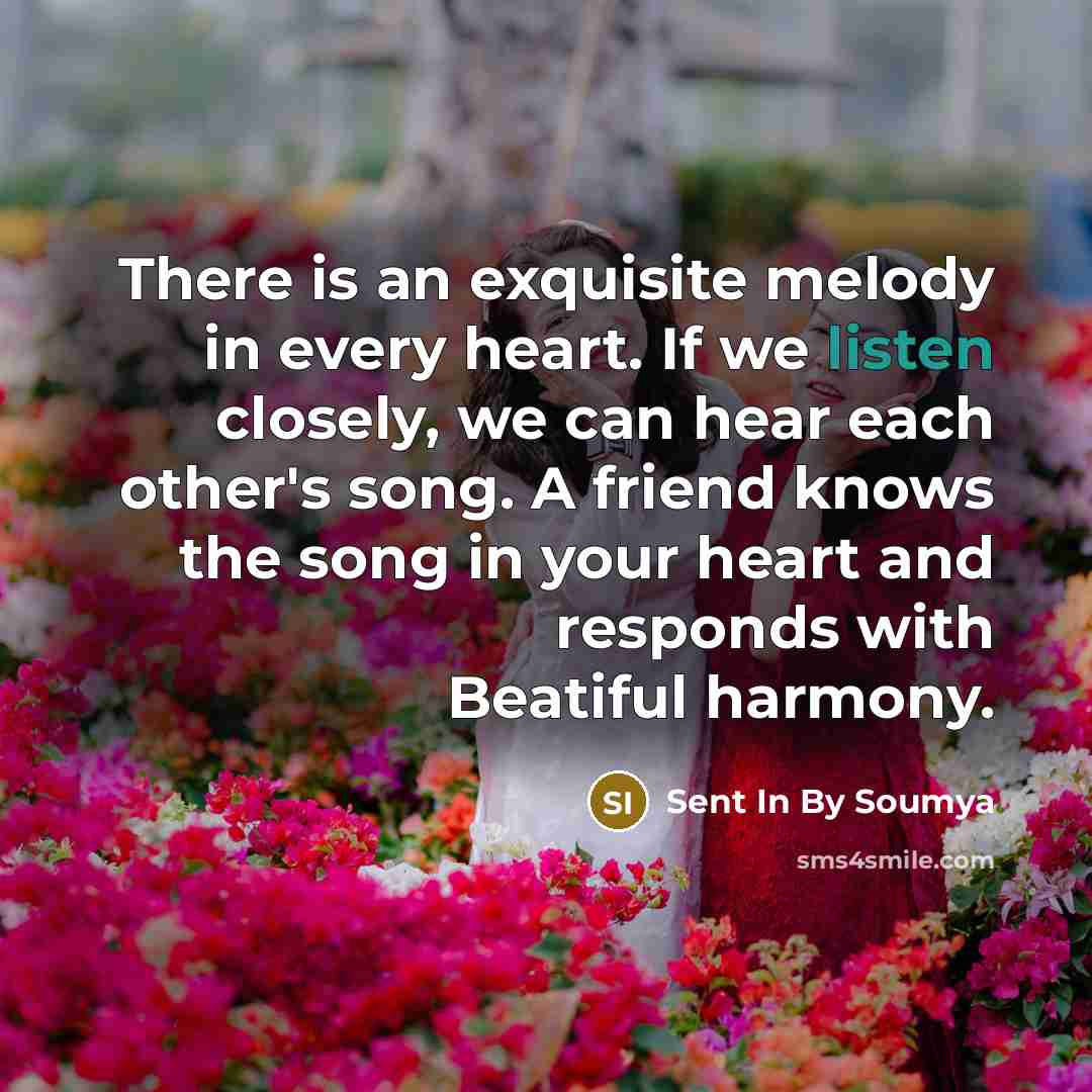 “There is an exquisite melody in every heart. If we listen closely, we can hear each other's song. A friend knows the song in your heart and responds with Beatiful harmony.” quote by Sent In By Soumya