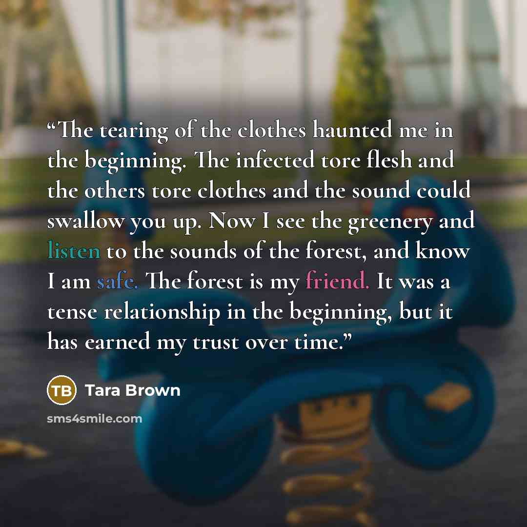 “The tearing of the clothes haunted me in the beginning. The infected tore flesh and the others tore clothes and the sound could swallow you up. Now I see the greenery and listen to the sounds of the forest, and know I am safe. The forest is my friend. It was a tense relationship in the beginning…” quote by Tara Brown