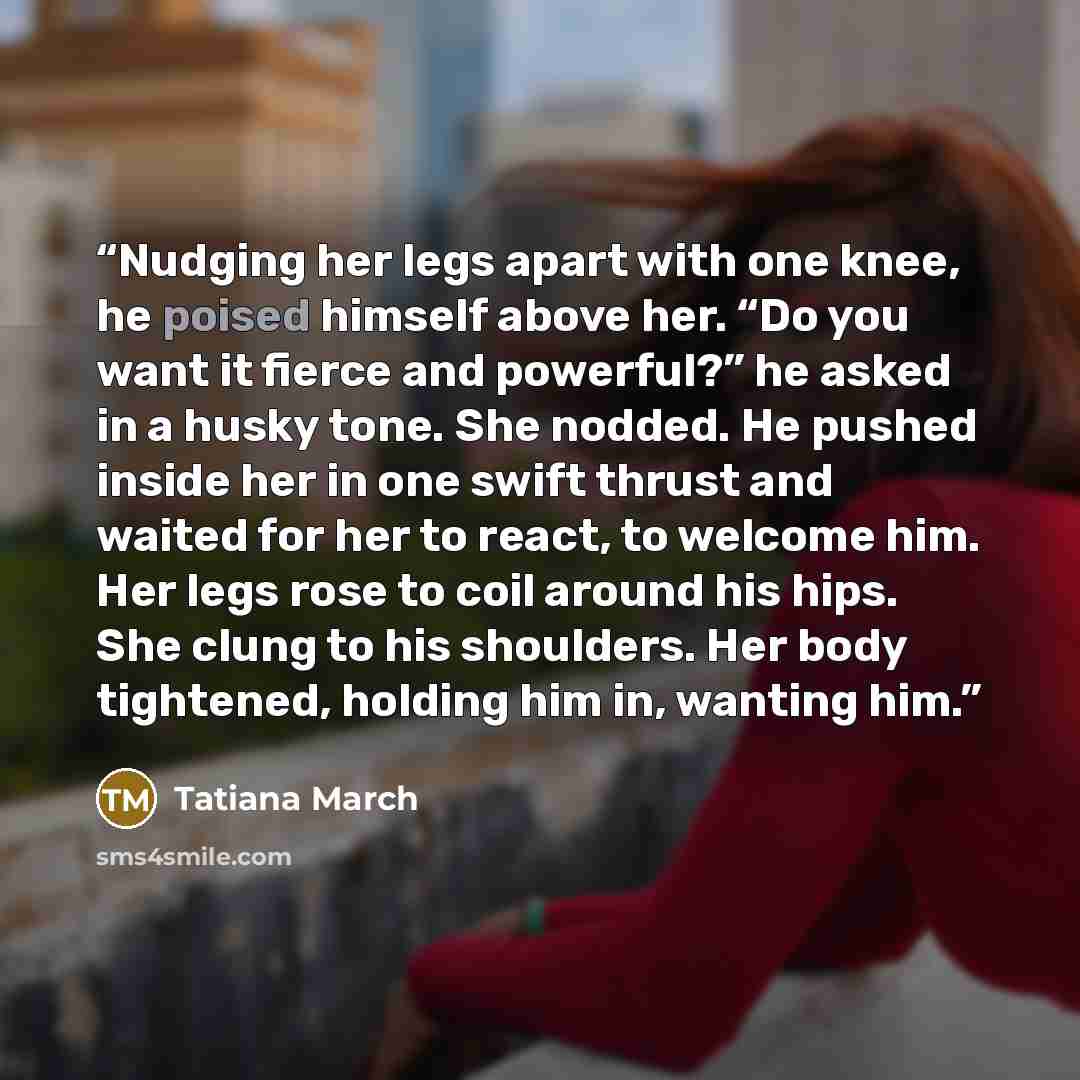 “Nudging her legs apart with one knee, he poised himself above her. “Do you want it fierce and powerful?” he asked in a husky tone. She nodded. He pushed inside her in one swift thrust and waited for her to react, to welcome him. Her legs rose to coil around his hips. She clung to his shoulders…” quote by Tatiana March