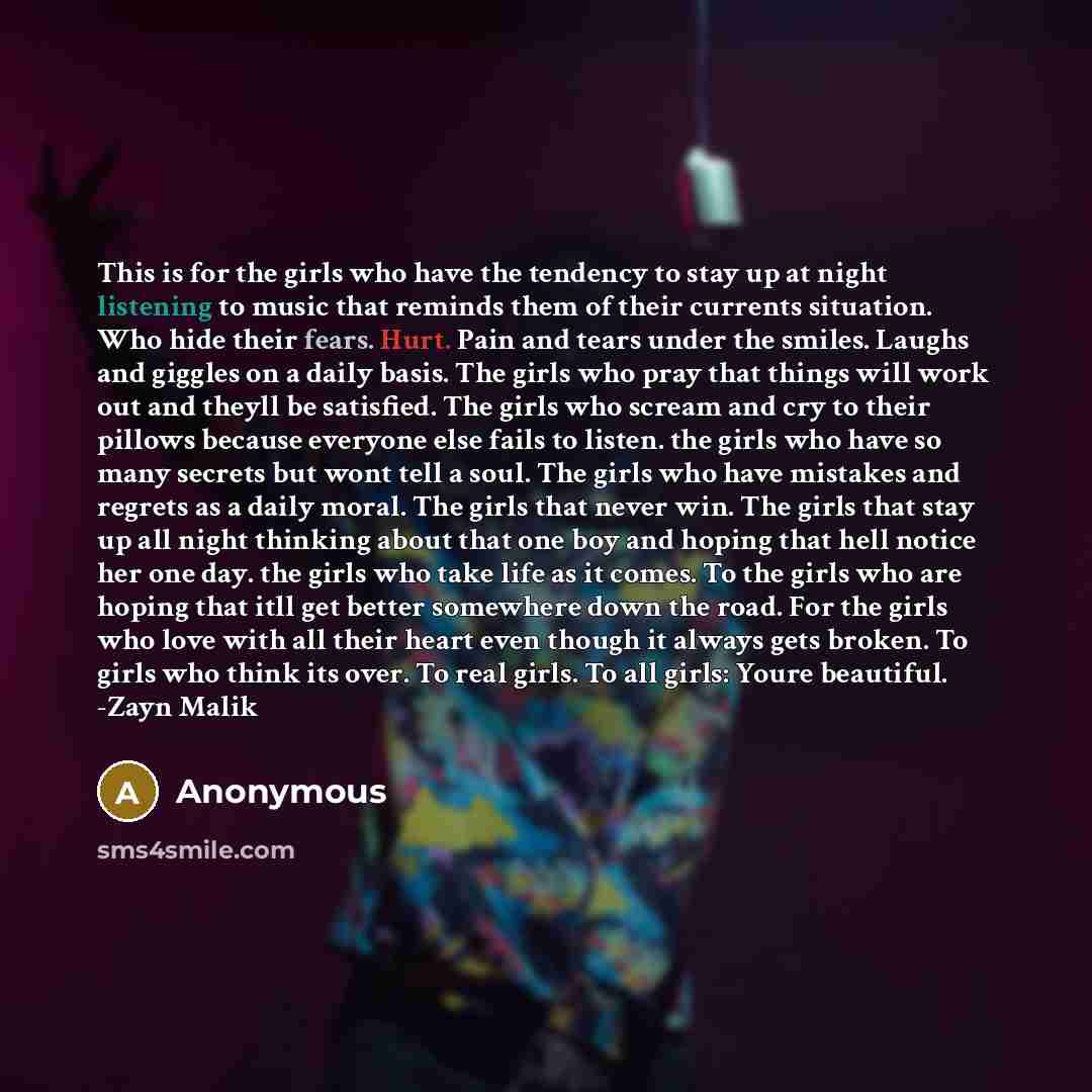 “This is for the girls who have the tendency to stay up at night listening to music that reminds them of their currents situation. Who hide their fears. Hurt. Pain and tears under the smiles. Laughs and giggles on a daily basis. The girls who pray that things will work out and theyll be satisfied…” quote by Anonymous