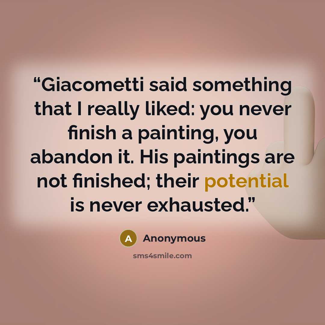 “Giacometti said something that I really liked: you never finish a painting, you abandon it. His paintings are not finished; their potential is never exhausted.” quote by Anonymous