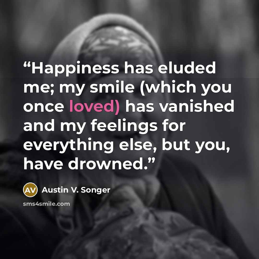 “Happiness has eluded me; my smile (which you once loved) has vanished and my feelings for everything else, but you, have drowned.” quote by Austin V. Songer