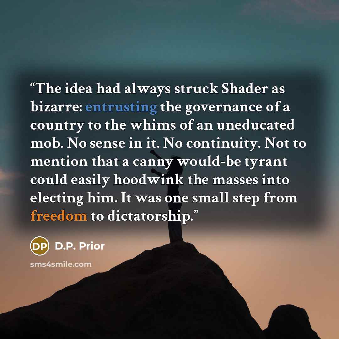 “The idea had always struck Shader as bizarre: entrusting the governance of a country to the whims of an uneducated mob. No sense in it. No continuity. Not to mention that a canny would-be tyrant could easily hoodwink the masses into electing him. It was one small step from freedom to dictatorship.” quote by D.P. Prior
