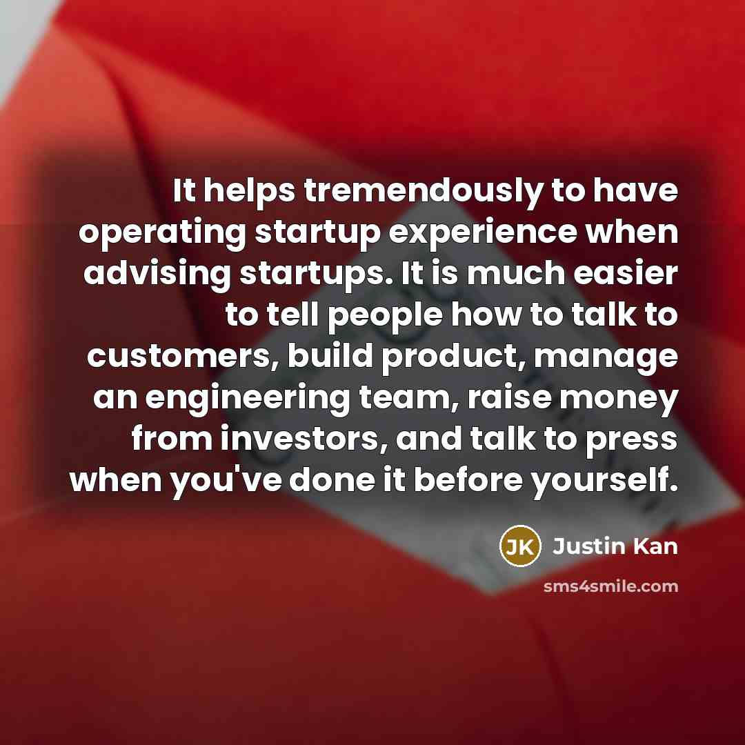 “It helps tremendously to have operating startup experience when advising startups. It is much easier to tell people how to talk to customers, build product, manage an engineering team, raise money from investors, and talk to press when you've done it before yourself.” quote by Justin Kan