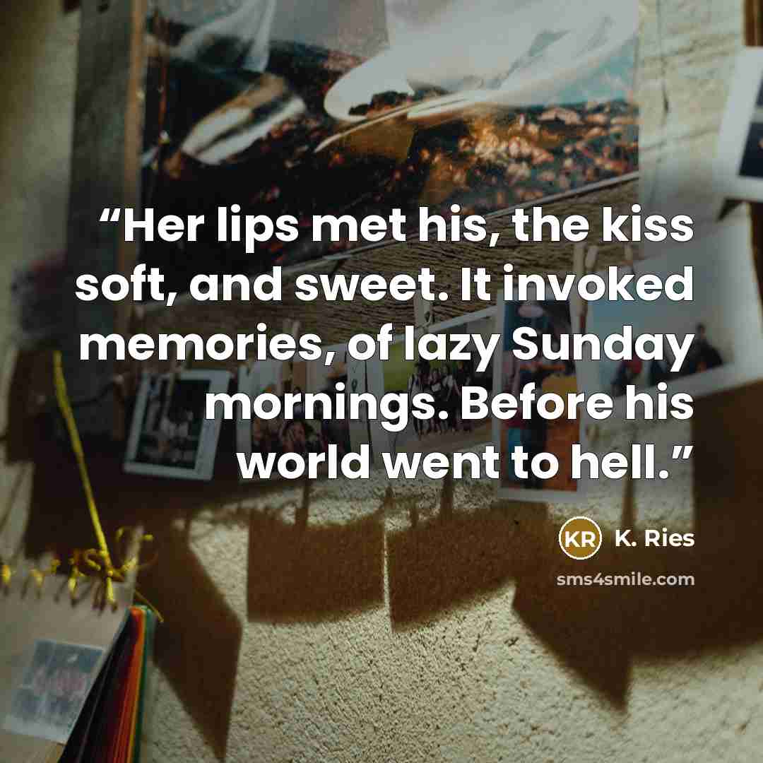 “Her lips met his, the kiss soft, and sweet. It invoked memories, of lazy Sunday mornings. Before his world went to hell.” quote by K. Ries