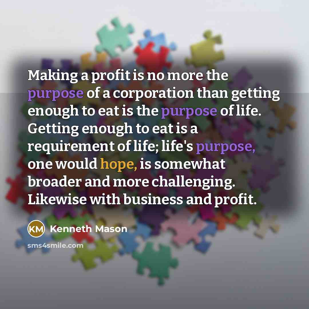 “Making a profit is no more the purpose of a corporation than getting enough to eat is the purpose of life. Getting enough to eat is a requirement of life; life's purpose, one would hope, is somewhat broader and more challenging. Likewise with business and profit.” quote by Kenneth Mason