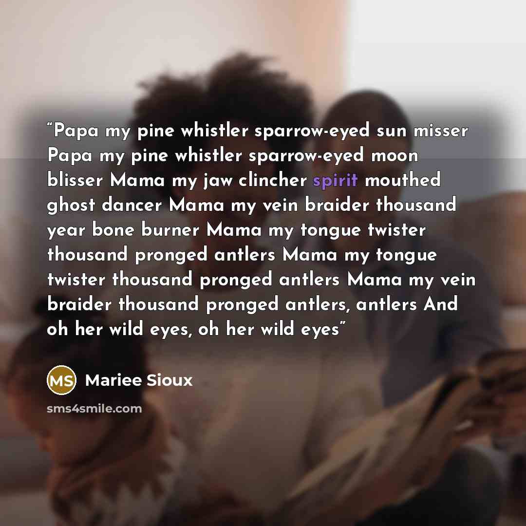 “Papa my pine whistler sparrow-eyed sun misser Papa my pine whistler sparrow-eyed moon blisser Mama my jaw clincher spirit mouthed ghost dancer Mama my vein braider thousand year bone burner Mama my tongue twister thousand pronged antlers Mama my tongue twister thousand pronged antlers Mama my vein…” quote by Mariee Sioux