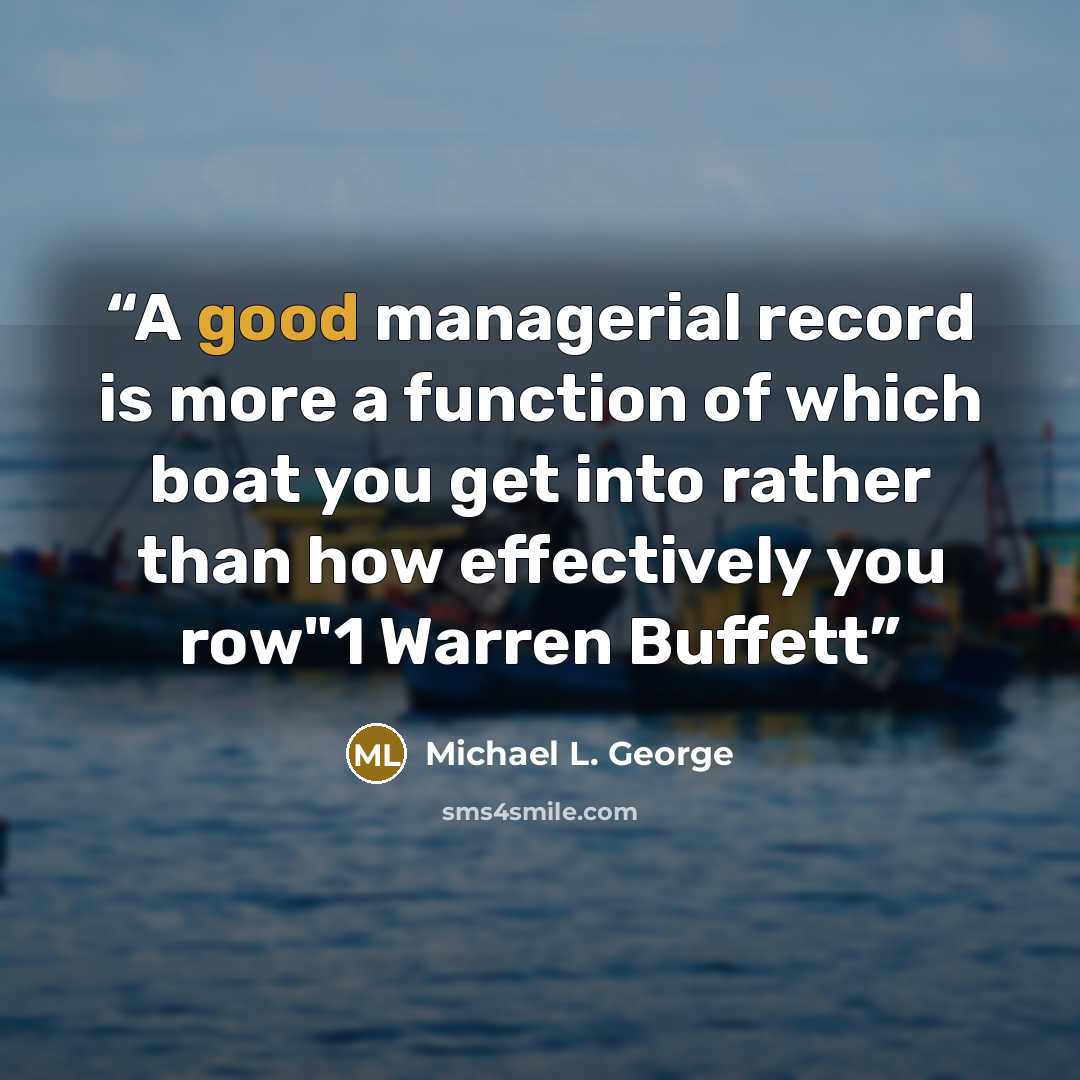 “A good managerial record is more a function of which boat you get into rather than how effectively you row"1 Warren Buffett” quote by Michael L. George