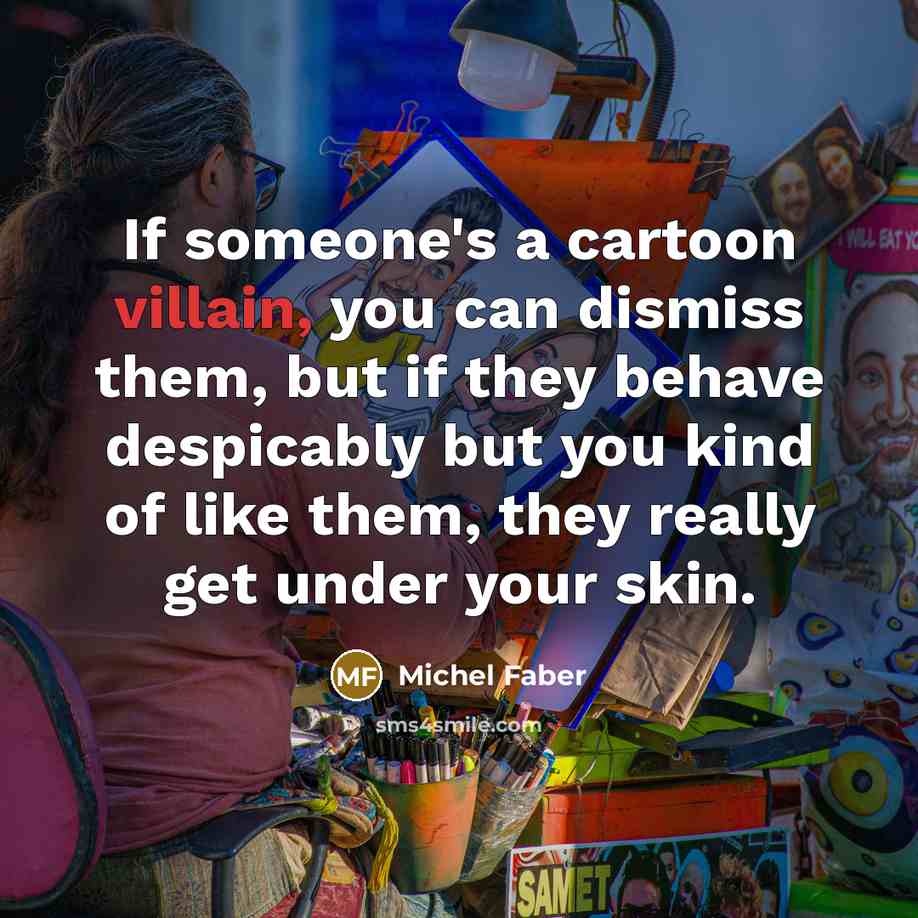 “If someone's a cartoon villain, you can dismiss them, but if they behave despicably but you kind of like them, they really get under your skin.” quote by Michel Faber