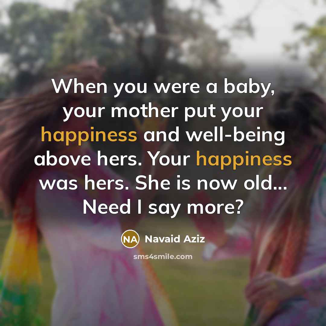 “When you were a baby, your mother put your happiness and well-being above hers. Your happiness was hers. She is now old... Need I say more?” quote by Navaid Aziz