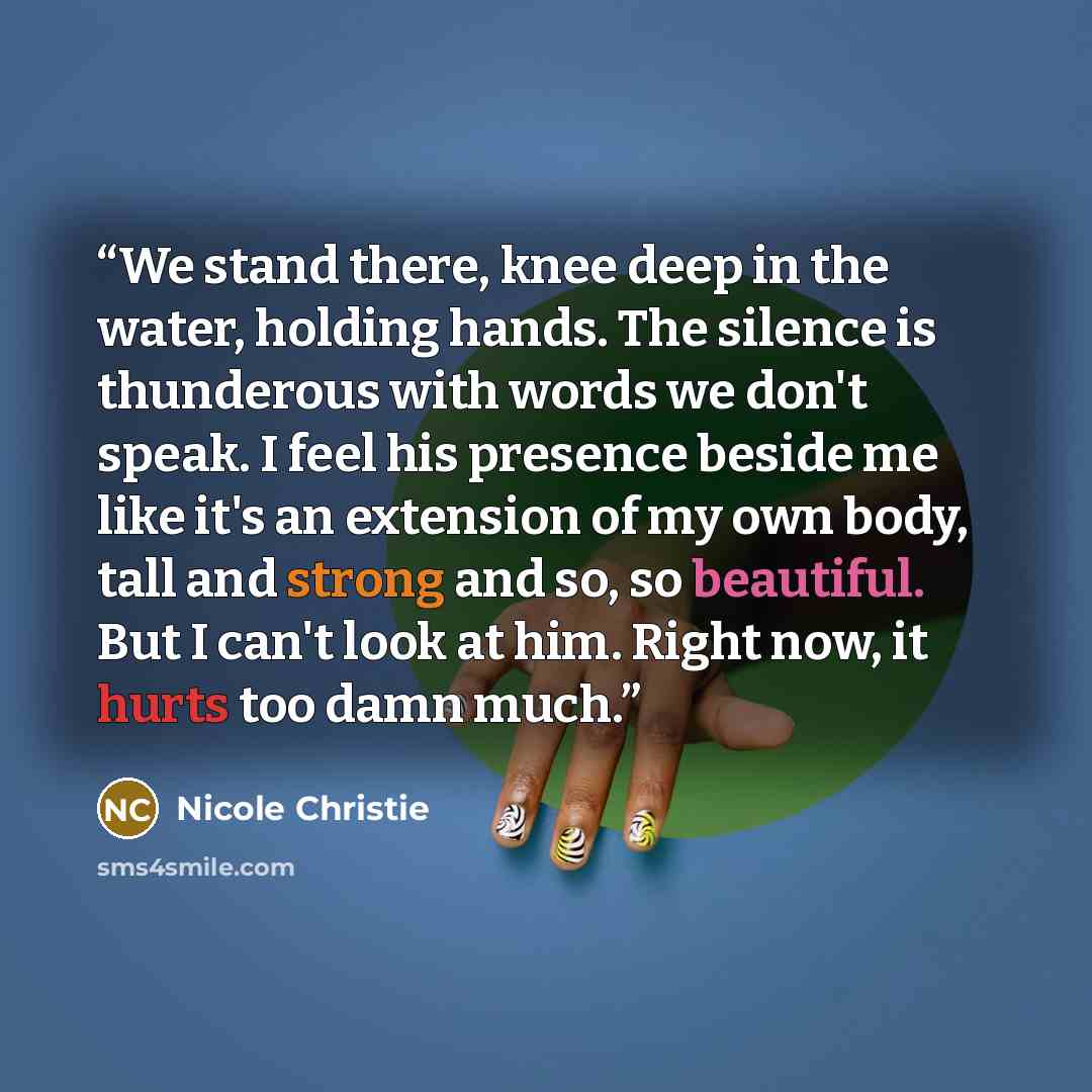 “We stand there, knee deep in the water, holding hands. The silence is thunderous with words we don't speak. I feel his presence beside me like it's an extension of my own body, tall and strong and so, so beautiful. But I can't look at him. Right now, it hurts too damn much.” quote by Nicole Christie
