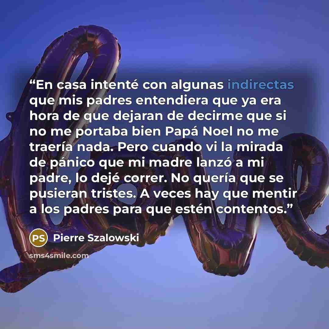 “En casa intenté con algunas indirectas que mis padres entendiera que ya era hora de que dejaran de decirme que si no me portaba bien Papá Noel no me traería nada. Pero cuando vi la mirada de pánico que mi madre lanzó a mi padre, lo dejé correr. No quería que se pusieran tristes. A veces hay que…” quote by Pierre Szalowski