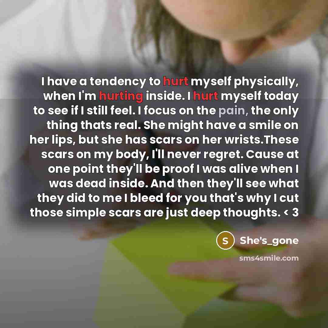 “I have a tendency to hurt myself physically, when I'm hurting inside. I hurt myself today to see if I still feel. I focus on the pain, the only thing thats real. She might have a smile on her lips, but she has scars on her wrists.These scars on my body, I'll never regret. Cause at one point…” quote by She's_gone