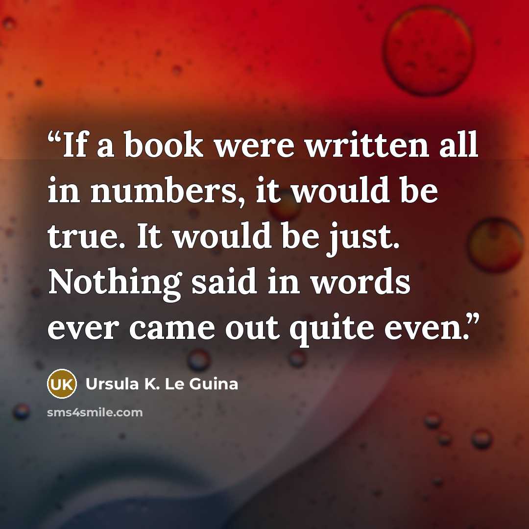 “If a book were written all in numbers, it would be true. It would be just. Nothing said in words ever came out quite even.” quote by Ursula K. Le Guina