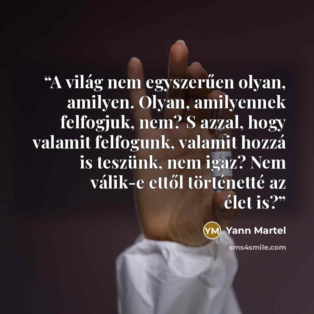 “A világ nem egyszerűen olyan, amilyen. Olyan, amilyennek felfogjuk, nem? S azzal, hogy valamit felfogunk, valamit hozzá is teszünk, nem igaz? Nem válik-e ettől történetté az élet is?” quote by Yann Martel